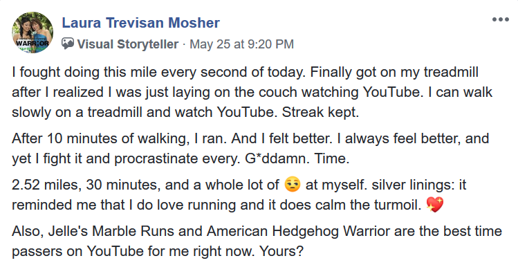 Facebook post by Laura Trevisan Mosher, A Visual Storyteller: I fought doing this mile every second of today. Finally got on my treadmill after I realized I was just laying on the couch watching YouTube. I can walk slowly on the treadmill and watch YouTube. Streak kept. After 10 minutes of walking, I ran. And I felt better. I always feel better, and yet I fight it and procrastinate every. Goddamn. Time. 2.52 miles, 30 minutes, a whole lot of [unamused emoji] at myself. Silver linings: it reminded me that I do love running and it does calm the turmoil. [heart emoji]. Also Jelle&rsquo;s Marble Runs and American Hedgehog Warrior are the best time passes for me right now. Yours?